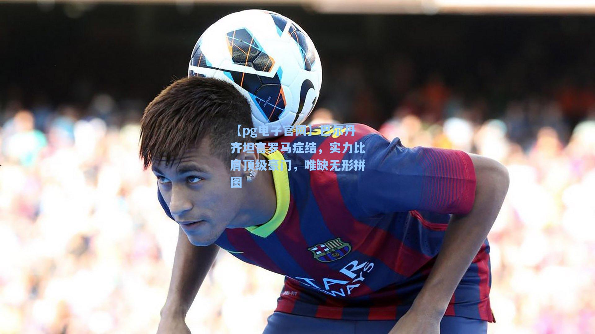 巴尔丹齐坦言罗马症结，实力比肩顶级豪门，唯缺无形拼图